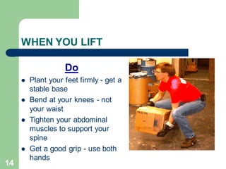14
WHEN YOU LIFT
Do
⚫ Plant your feet firmly - get a
stable base
⚫ Bend at your knees - not
your waist
⚫ Tighten your abdominal
muscles to support your
spine
⚫ Get a good grip - use both
hands
 