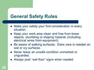 20
General Safety Rules
⚫ Make your safety your first consideration in every
situation.
⚫ Keep your work area clean and free from loose
objects, stumbling or slipping hazards (including
electrical wires from equipment).
⚫ Be aware of walking surfaces. Extra care is needed on
wet or icy surfaces.
⚫ Never leave an unsafe condition unmarked or
unguarded.
⚫ Always post “wet floor” signs when needed.
 
