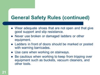 21
General Safety Rules (continued)
⚫ Wear adequate shoes that are not open and that give
good support and slip resistance.
⚫ Never use broken or damaged ladders or other
equipment.
⚫ Ladders in front of doors should be marked or posted
with warning barricades.
⚫ Use care when working on stairways.
⚫ Be cautious when working to keep from tripping over
equipment such as buckets, vacuum cleaners, and
other tools.
 