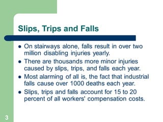 3
Slips, Trips and Falls
⚫ On stairways alone, falls result in over two
million disabling injuries yearly.
⚫ There are thousands more minor injuries
caused by slips, trips, and falls each year.
⚫ Most alarming of all is, the fact that industrial
falls cause over 1000 deaths each year.
⚫ Slips, trips and falls account for 15 to 20
percent of all workers' compensation costs.
 