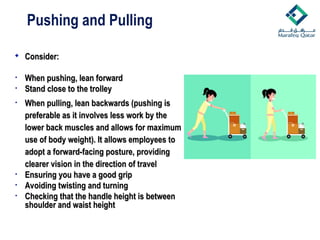 Pushing and Pulling
 Consider:
Consider:
• When pushing, lean forward
When pushing, lean forward
• Stand close to the trolley
Stand close to the trolley
• When pulling, lean backwards (pushing is
When pulling, lean backwards (pushing is
preferable as it involves less work by the
preferable as it involves less work by the
lower back muscles and allows for maximum
lower back muscles and allows for maximum
use of body weight). It allows employees to
use of body weight). It allows employees to
adopt a forward-facing posture, providing
adopt a forward-facing posture, providing
clearer vision in the direction of travel
clearer vision in the direction of travel
• Ensuring you have a good grip
Ensuring you have a good grip
• Avoiding twisting and turning
Avoiding twisting and turning
• Checking that the handle height is between
Checking that the handle height is between
shoulder and waist height
shoulder and waist height
 