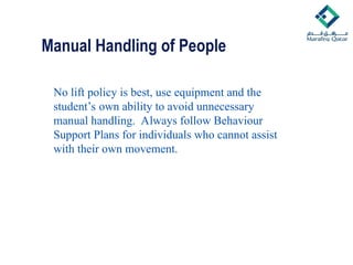 Manual Handling of People
No lift policy is best, use equipment and the
student’s own ability to avoid unnecessary
manual handling. Always follow Behaviour
Support Plans for individuals who cannot assist
with their own movement.
 