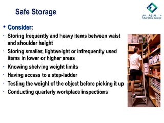  Consider:
Consider:
• Storing frequently and heavy items between waist
Storing frequently and heavy items between waist
and shoulder height
and shoulder height
• Storing smaller, lightweight or infrequently used
Storing smaller, lightweight or infrequently used
items in lower or higher areas
items in lower or higher areas
• Knowing shelving weight limits
Knowing shelving weight limits
• Having access to a step-ladder
Having access to a step-ladder
• Testing the weight of the object before picking it up
Testing the weight of the object before picking it up
• Conducting quarterly workplace inspections
Conducting quarterly workplace inspections
Safe Storage
 