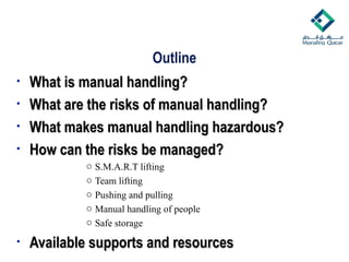 Outline
• What is manual handling?
What is manual handling?
• What are the risks of manual handling?
What are the risks of manual handling?
• What makes manual handling hazardous?
What makes manual handling hazardous?
• How can the risks be managed?
How can the risks be managed?
o S.M.A.R.T lifting
o Team lifting
o Pushing and pulling
o Manual handling of people
o Safe storage
• Available supports and resources
Available supports and resources
 