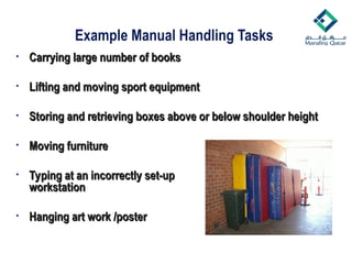 Example Manual Handling Tasks
• Carrying large number of books
Carrying large number of books
• Lifting and moving sport equipment
Lifting and moving sport equipment
• Storing and retrieving boxes above or below shoulder height
Storing and retrieving boxes above or below shoulder height
• Moving furniture
Moving furniture
• Typing at an incorrectly set-up
Typing at an incorrectly set-up
workstation
workstation
• Hanging art work /poster
Hanging art work /poster
 