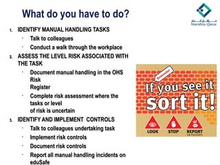 1.
1. IDENTIFY MANUAL HANDLING TASKS
IDENTIFY MANUAL HANDLING TASKS
• Talk to colleagues
Talk to colleagues
• Conduct a walk through the workplace
Conduct a walk through the workplace
2.
2. ASSESS THE LEVEL RISK ASSOCIATED WITH
ASSESS THE LEVEL RISK ASSOCIATED WITH
THE TASK
THE TASK
• Document manual handling in the OHS
Document manual handling in the OHS
Risk
Risk
Register
Register
• Complete risk assessment where the
Complete risk assessment where the
tasks or level
tasks or level
of risk is uncertain
of risk is uncertain
3.
3. IDENTIFY AND IMPLEMENT CONTROLS
IDENTIFY AND IMPLEMENT CONTROLS
• Talk to colleagues undertaking task
Talk to colleagues undertaking task
• Implement risk controls
Implement risk controls
• Document risk controls
Document risk controls
• Report all manual handling incidents on
Report all manual handling incidents on
eduSafe
eduSafe
What do you have to do?
 