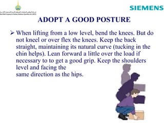 ADOPT A GOOD POSTURE
 When lifting from a low level, bend the knees. But do
not kneel or over flex the knees. Keep the back
straight, maintaining its natural curve (tucking in the
chin helps). Lean forward a little over the load if
necessary to to get a good grip. Keep the shoulders
level and facing the
same direction as the hips.
 