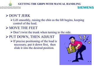 GETTING THE GRIPS WITH MANUAL HANDLING
 DON’T JERK
Lift smoothly, raising the chin as the lift begins, keeping
control of the load.
 MOVE THE FEET
Don’t twist the trunk when turning to the side.
 PUT DOWN, THEN ADJUST
If precise positioning of the load is
necessary, put it down first, then
slide it into the desired position.
 