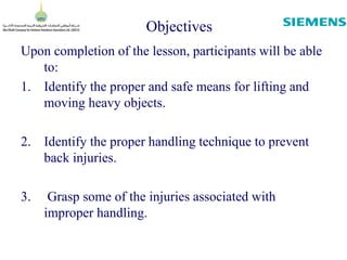 Objectives
Upon completion of the lesson, participants will be able
to:
1. Identify the proper and safe means for lifting and
moving heavy objects.
2. Identify the proper handling technique to prevent
back injuries.
3. Grasp some of the injuries associated with
improper handling.
 