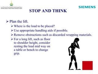 STOP AND THINK
 Plan the lift.
Where is the load to be placed?
Use appropriate handling aids if possible.
Remove obstructions such as discarded wrapping materials.
For a long lift, such as floor
to shoulder height, consider
resting the load mid way on
a table or bench to change
grip.
 