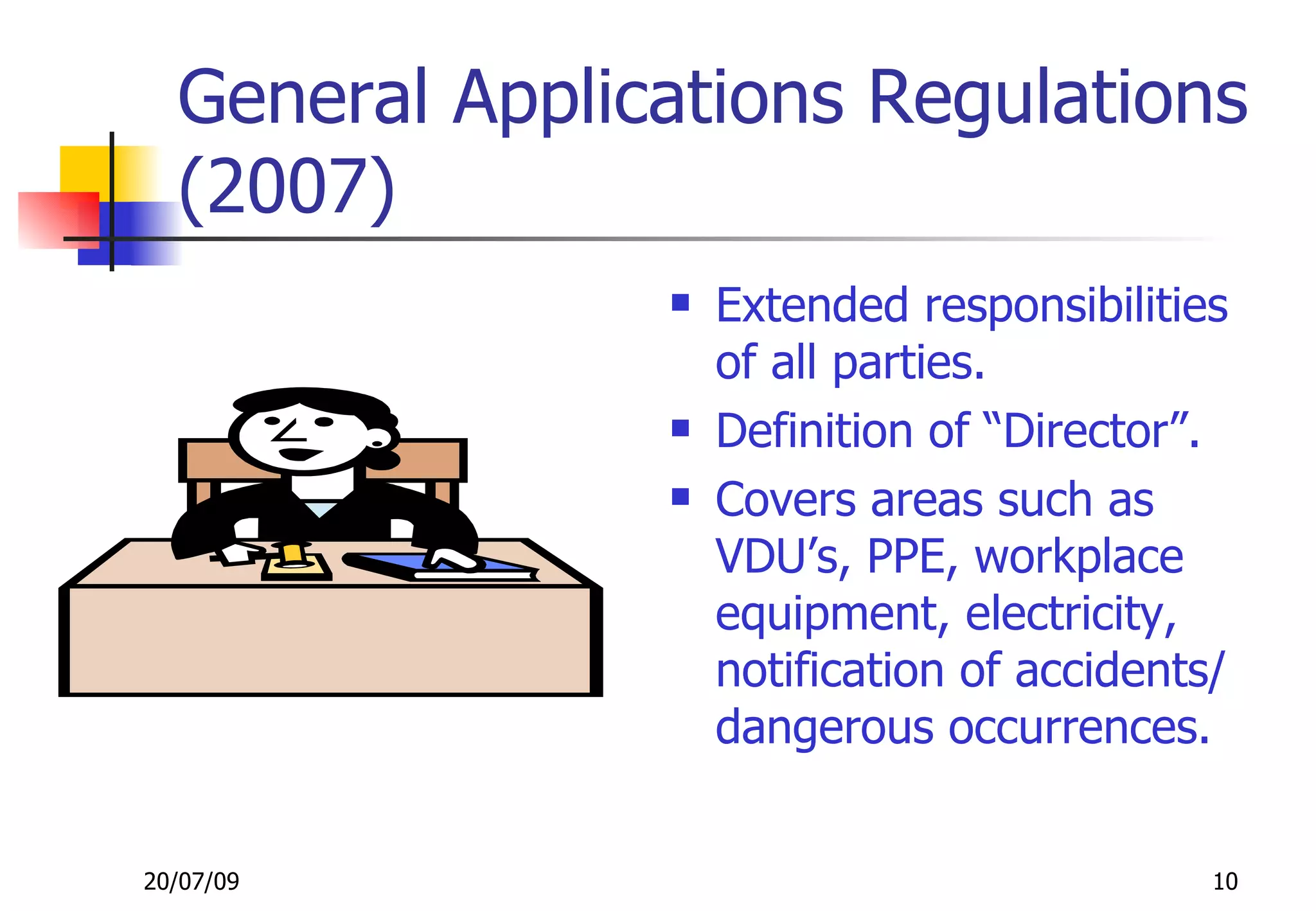 General Applications Regulations
  (2007)
                   Extended responsibilities
                    of all parties.
                   Definition of “Director”.
                   Covers areas such as
                    VDU’s, PPE, workplace
                    equipment, electricity,
                    notification of accidents/
                    dangerous occurrences.


20/07/09                                     10
 