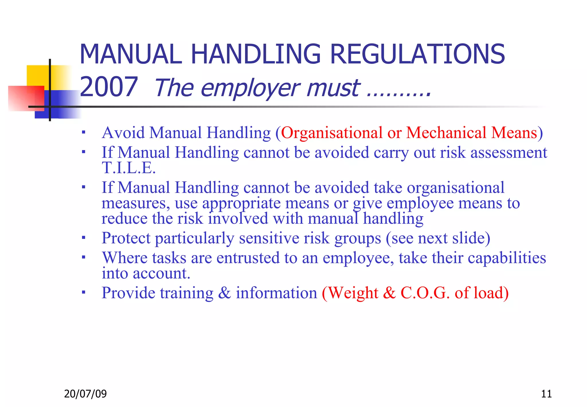 MANUAL HANDLING REGULATIONS
  2007 The employer must ……….
      Avoid Manual Handling (Organisational or Mechanical Means)
      If Manual Handling cannot be avoided carry out risk assessment
       T.I.L.E.
      If Manual Handling cannot be avoided take organisational
       measures, use appropriate means or give employee means to
       reduce the risk involved with manual handling
      Protect particularly sensitive risk groups (see next slide)
      Where tasks are entrusted to an employee, take their capabilities
       into account.
      Provide training & information (Weight & C.O.G. of load)




20/07/09                                                               11
 