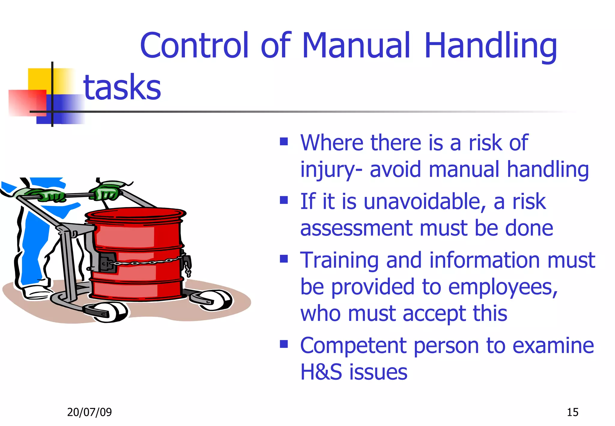 Control of Manual Handling
  tasks
                 Where there is a risk of
                  injury- avoid manual handling
                 If it is unavoidable, a risk
                  assessment must be done
                 Training and information must
                  be provided to employees,
                  who must accept this
                 Competent person to examine
                  H&S issues
20/07/09                                    15
 