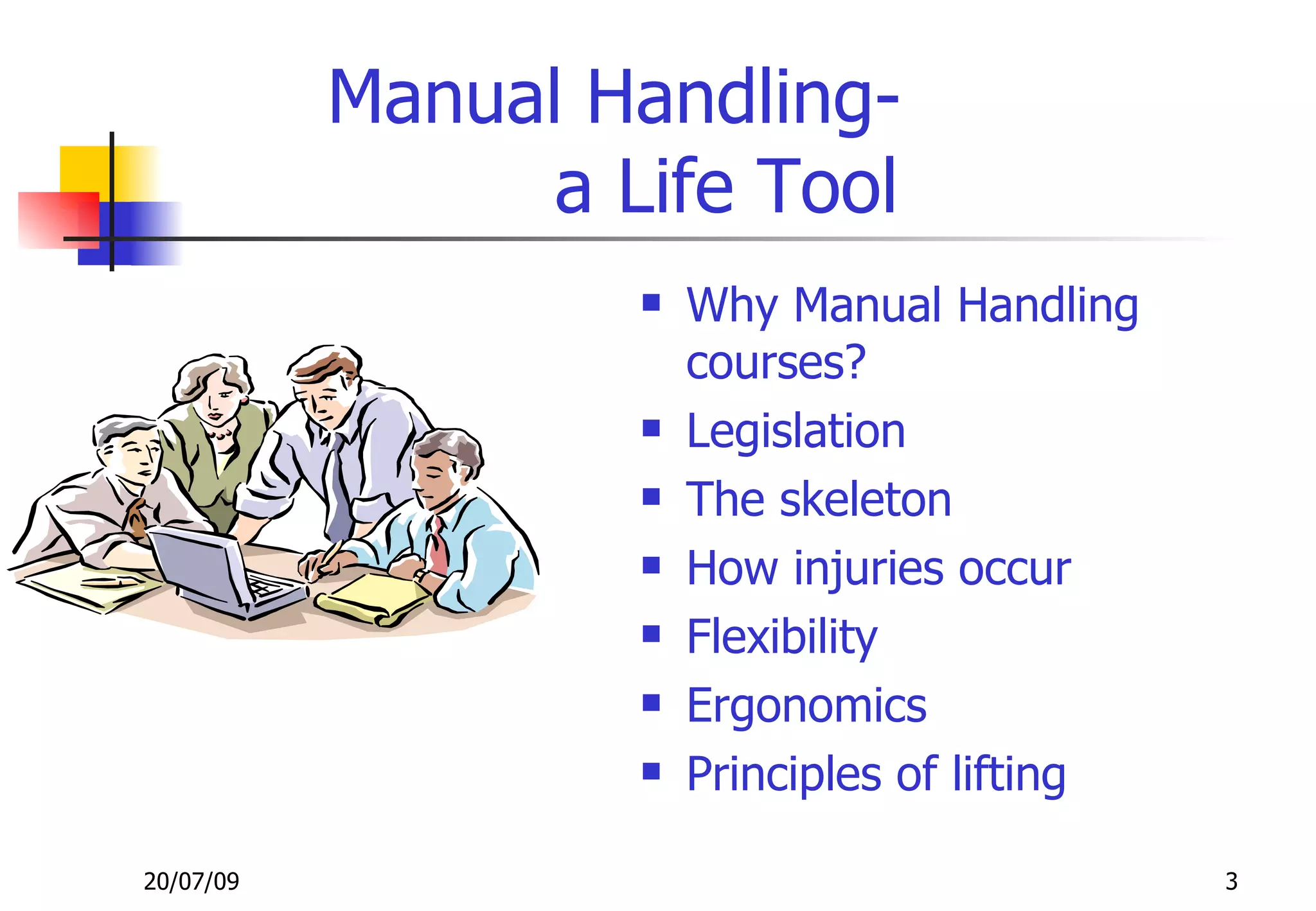 Manual Handling-
                 a Life Tool
                       Why Manual Handling
                        courses?
                       Legislation
                       The skeleton
                       How injuries occur
                       Flexibility
                       Ergonomics
                       Principles of lifting

20/07/09                                        3
 
