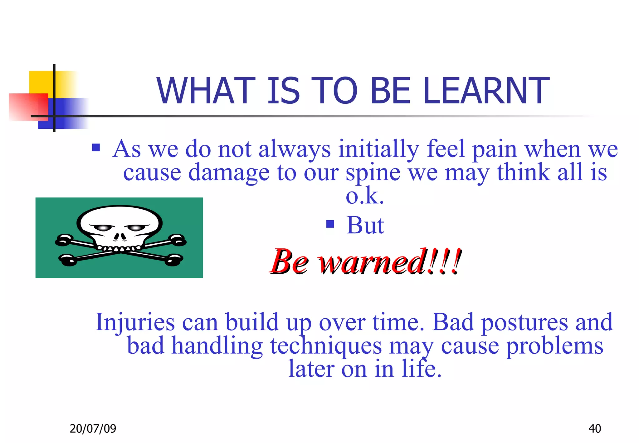 WHAT IS TO BE LEARNT
    As we do not always initially feel pain when we
      cause damage to our spine we may think all is
                          o.k.
                         But
                    Be warned!!!
    Injuries can build up over time. Bad postures and
       bad handling techniques may cause problems
                       later on in life.

20/07/09                                          40
 