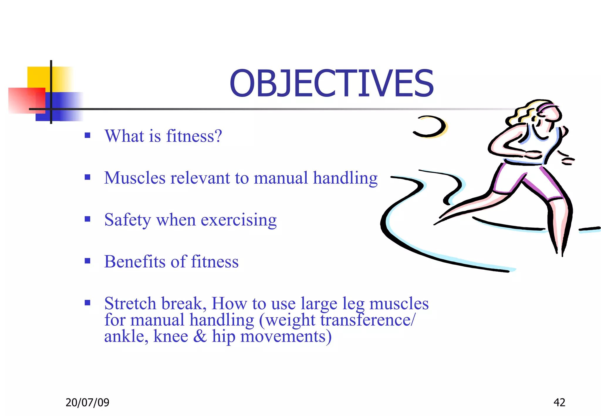 OBJECTIVES
    What is fitness?

    Muscles relevant to manual handling

    Safety when exercising

    Benefits of fitness

    Stretch break, How to use large leg muscles
     for manual handling (weight transference/
     ankle, knee & hip movements)


20/07/09                                           42
 