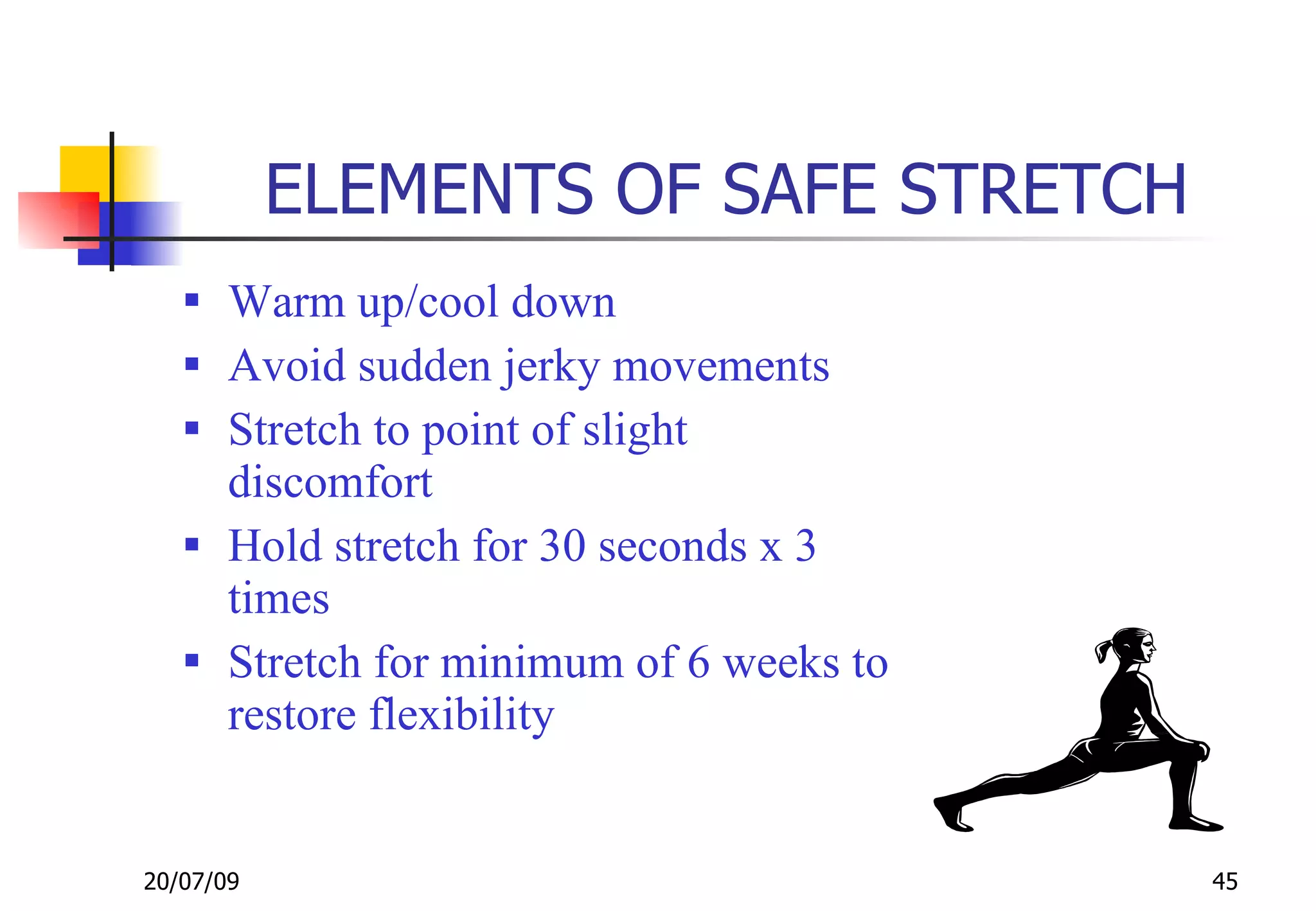 ELEMENTS OF SAFE STRETCH
    Warm up/cool down
    Avoid sudden jerky movements
    Stretch to point of slight
     discomfort
    Hold stretch for 30 seconds x 3
     times
    Stretch for minimum of 6 weeks to
     restore flexibility


20/07/09                                 45
 