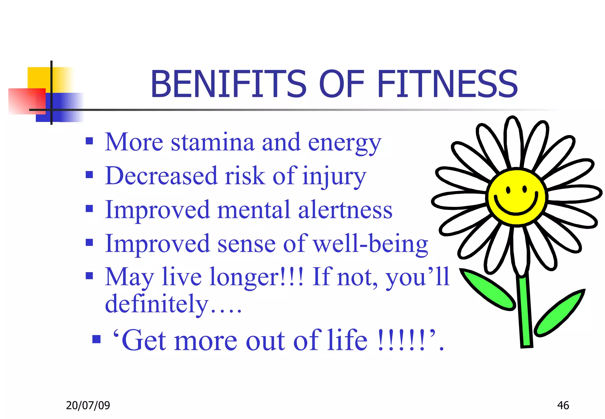 BENIFITS OF FITNESS
      More stamina and energy
      Decreased risk of injury
      Improved mental alertness
      Improved sense of well-being
      May live longer!!! If not, you’ll
       definitely….
     ‘Get more out of life !!!!!’.

20/07/09                                   46
 