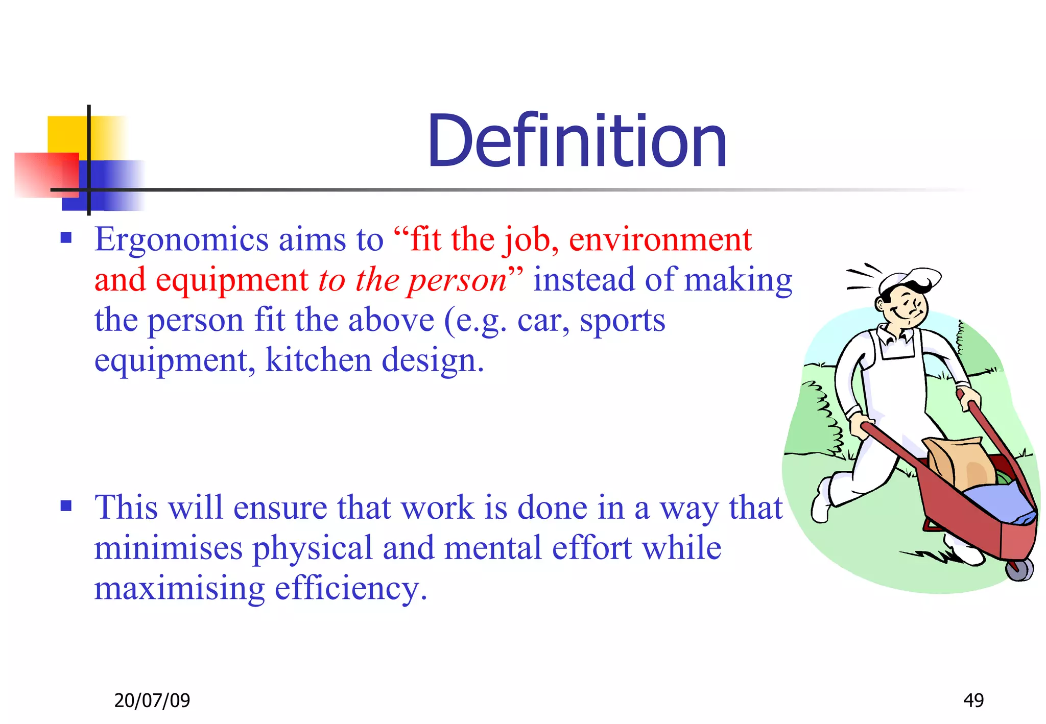Definition
 Ergonomics aims to “fit the job, environment
  and equipment to the person” instead of making
  the person fit the above (e.g. car, sports
  equipment, kitchen design.



 This will ensure that work is done in a way that
  minimises physical and mental effort while
  maximising efficiency.

   20/07/09                                          49
 