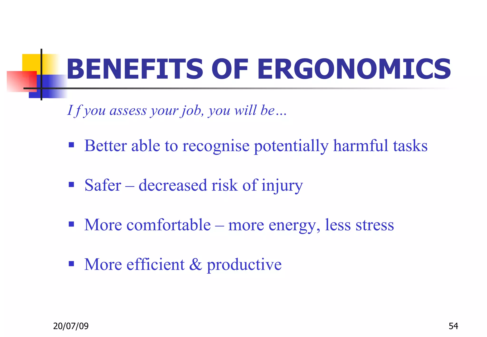 BENEFITS OF ERGONOMICS
   I f you assess your job, you will be…

    Better able to recognise potentially harmful tasks

    Safer – decreased risk of injury

    More comfortable – more energy, less stress

    More efficient & productive


20/07/09                                                  54
 