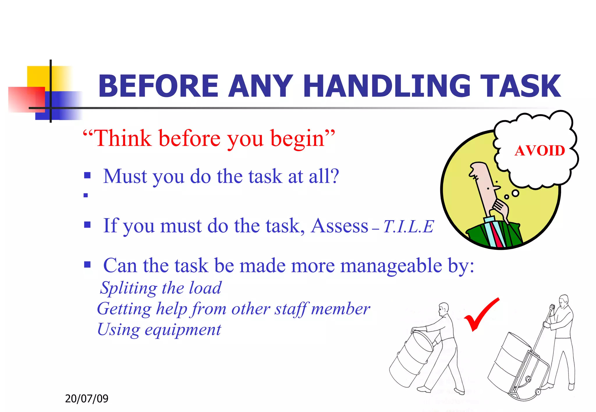 BEFORE ANY HANDLING TASK
   “Think before you begin”                          AVOID
    Must you do the task at all?
   

    If you must do the task, Assess – T.I.L.E
    Can the task be made more manageable by:
       Spliting the load
       Getting help from other staff member
       Using equipment                           
20/07/09                                                57
 