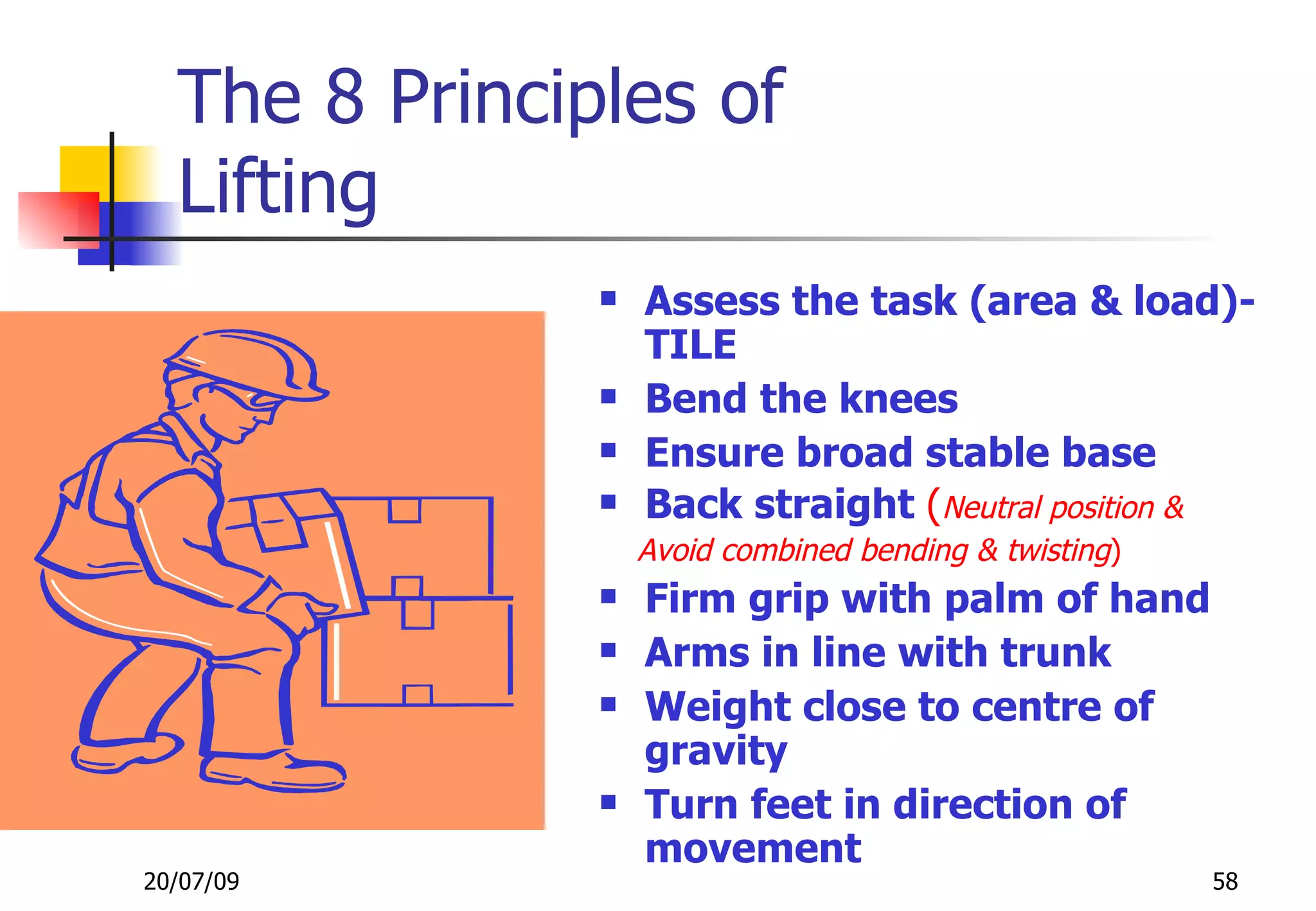 The 8 Principles of
  Lifting
                  Assess the task (area & load)-
                   TILE
                  Bend the knees
                  Ensure broad stable base
                  Back straight (Neutral position &
                   Avoid combined bending & twisting)
                  Firm grip with palm of hand
                  Arms in line with trunk
                  Weight close to centre of
                   gravity
                  Turn feet in direction of
                   movement
20/07/09                                                58
 