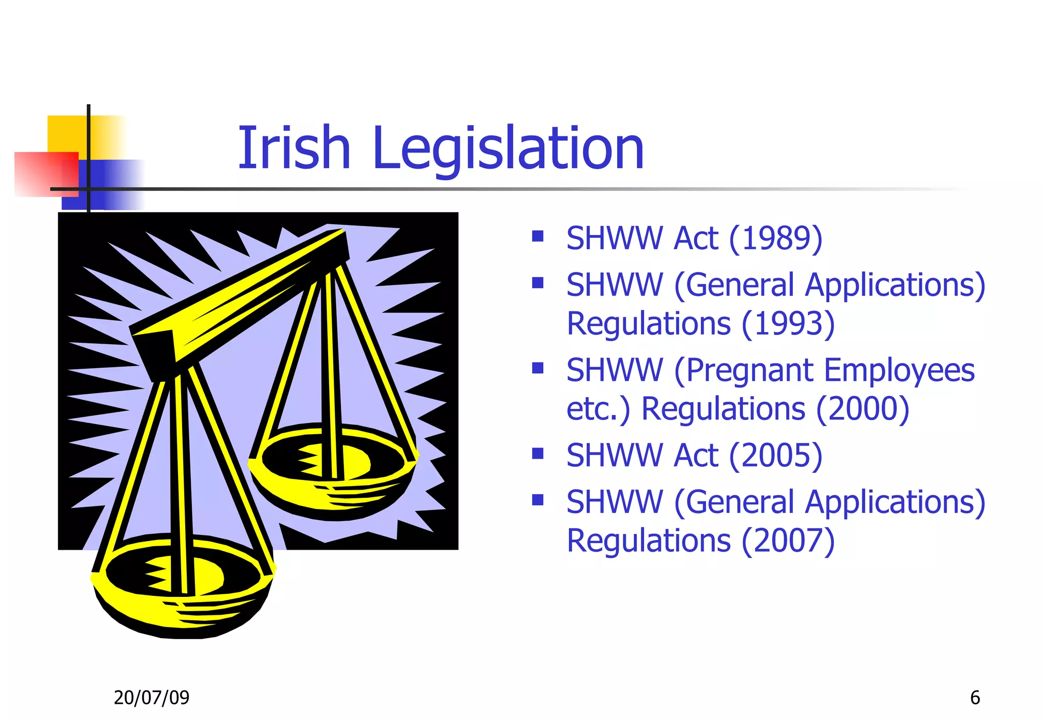 Irish Legislation
                          SHWW Act (1989)
                          SHWW (General Applications)
                           Regulations (1993)
                          SHWW (Pregnant Employees
                           etc.) Regulations (2000)
                          SHWW Act (2005)
                          SHWW (General Applications)
                           Regulations (2007)



20/07/09                                            6
 