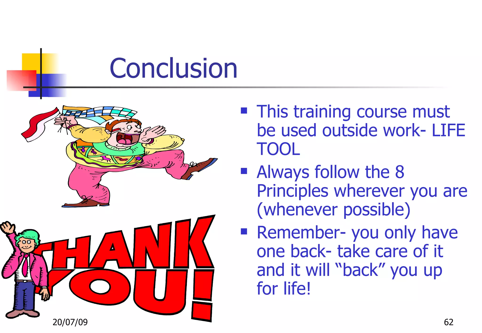 Conclusion
                           This training course must
                            be used outside work- LIFE
                            TOOL
                           Always follow the 8
                            Principles wherever you are
                            (whenever possible)
                           Remember- you only have
                            one back- take care of it
                            and it will “back” you up
                            for life!
20/07/09                                            62
 