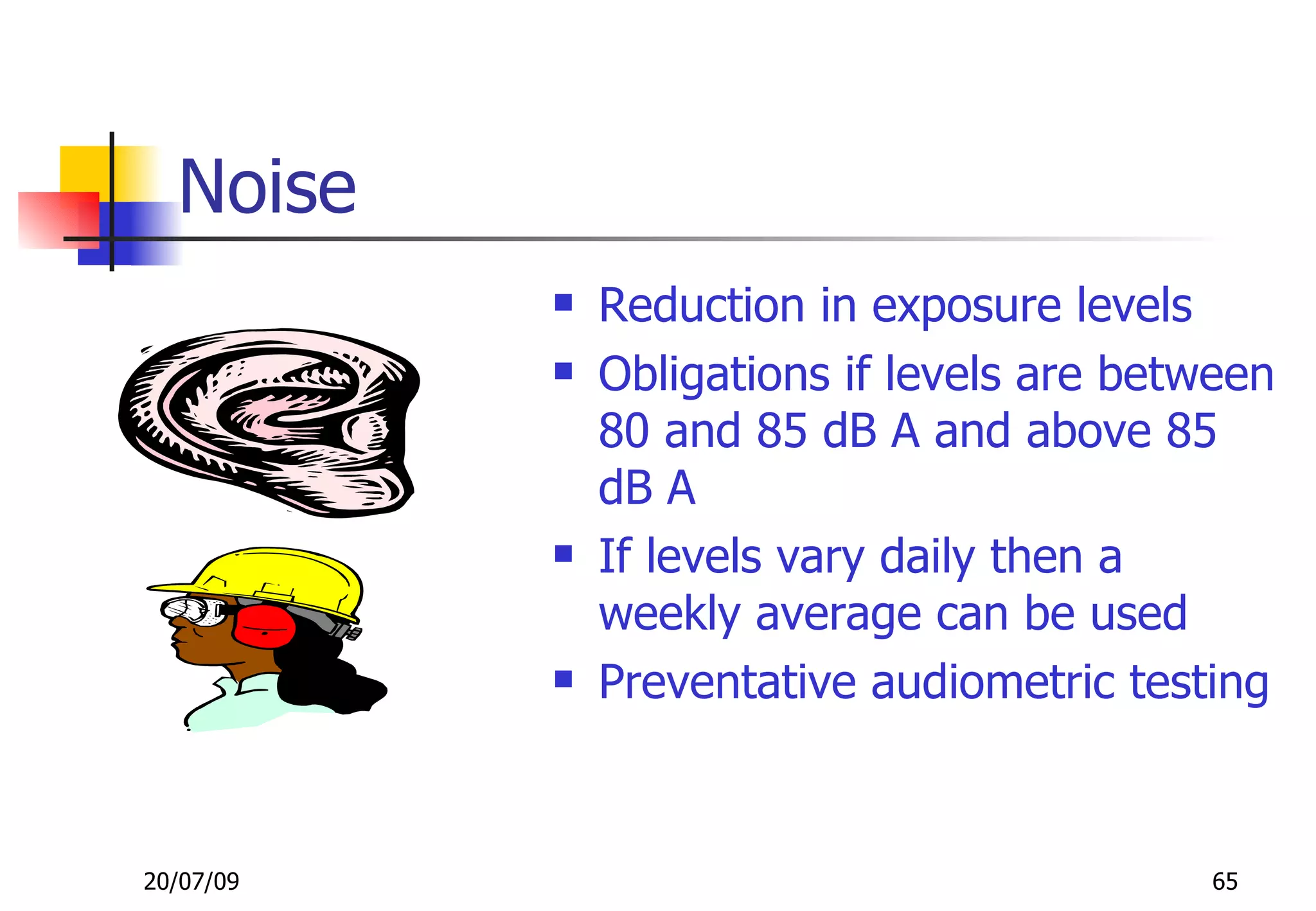 Noise
              Reduction in exposure levels
              Obligations if levels are between
               80 and 85 dB A and above 85
               dB A
              If levels vary daily then a
               weekly average can be used
              Preventative audiometric testing



20/07/09                                    65
 