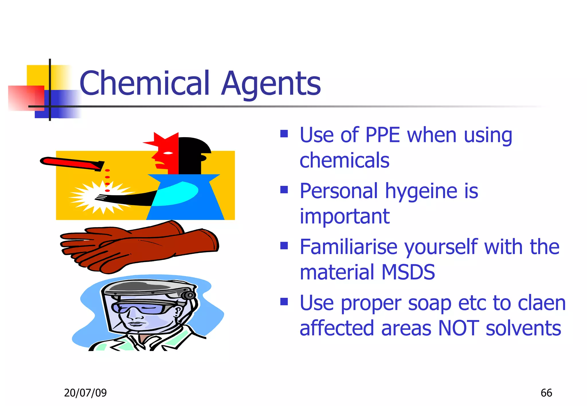 Chemical Agents
                 Use of PPE when using
                  chemicals
                 Personal hygeine is
                  important
                 Familiarise yourself with the
                  material MSDS
                 Use proper soap etc to claen
                  affected areas NOT solvents

20/07/09                                    66
 