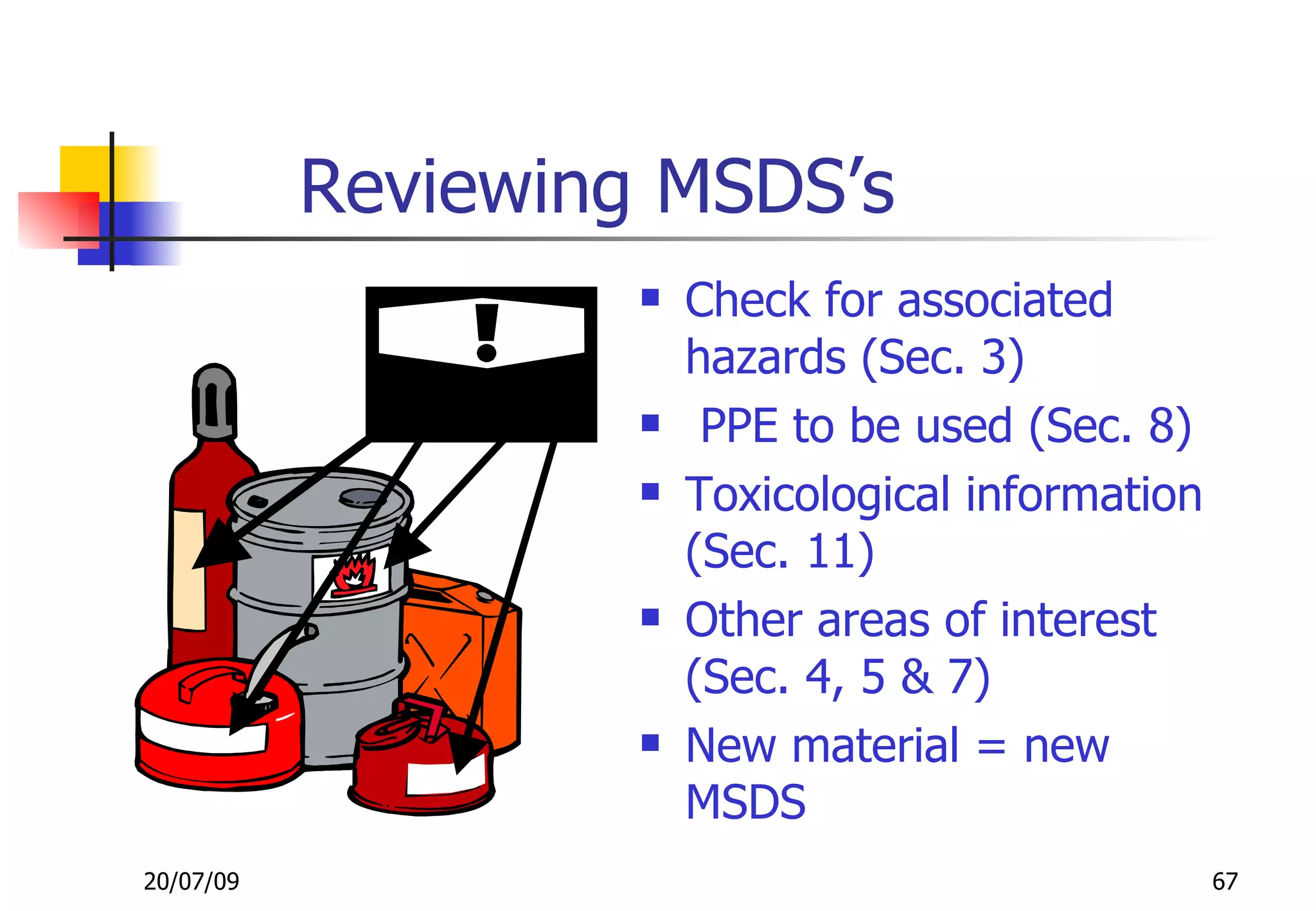Reviewing MSDS’s
                       Check for associated
                        hazards (Sec. 3)
                        PPE to be used (Sec. 8)
                       Toxicological information
                        (Sec. 11)
                       Other areas of interest
                        (Sec. 4, 5 & 7)
                       New material = new
                        MSDS
20/07/09                                            67
 