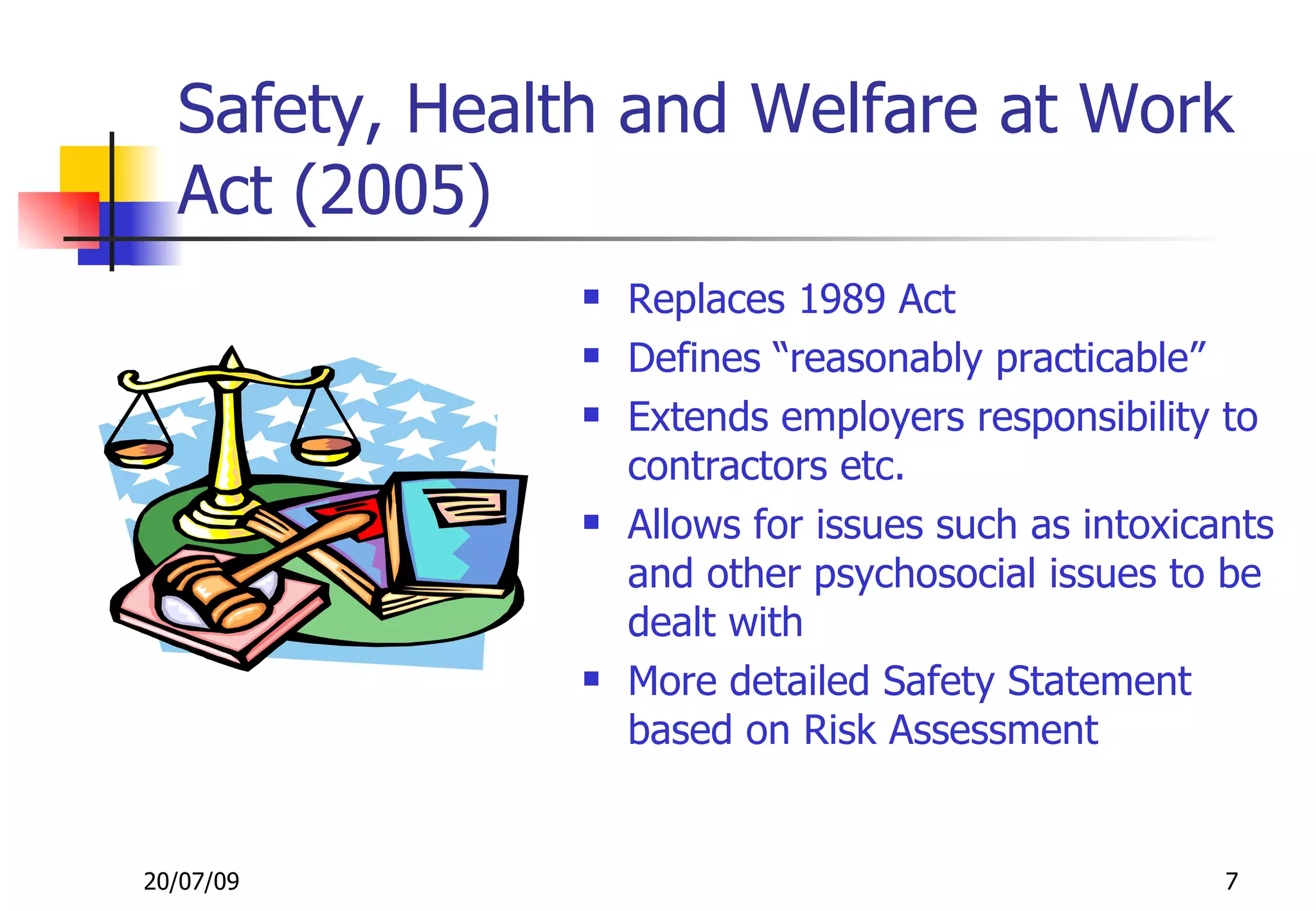 Safety, Health and Welfare at Work
  Act (2005)
                  Replaces 1989 Act
                  Defines “reasonably practicable”
                  Extends employers responsibility to
                   contractors etc.
                  Allows for issues such as intoxicants
                   and other psychosocial issues to be
                   dealt with
                  More detailed Safety Statement
                   based on Risk Assessment


20/07/09                                             7
 