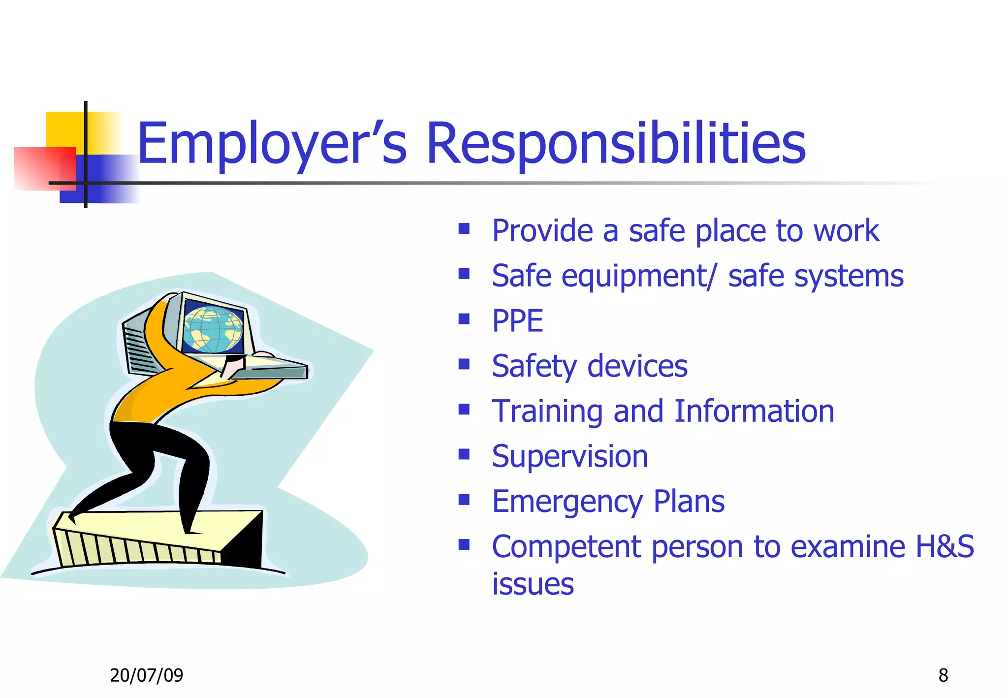Employer’s Responsibilities
                 Provide a safe place to work
                 Safe equipment/ safe systems
                 PPE
                 Safety devices
                 Training and Information
                 Supervision
                 Emergency Plans
                 Competent person to examine H&S
                  issues

20/07/09                                      8
 