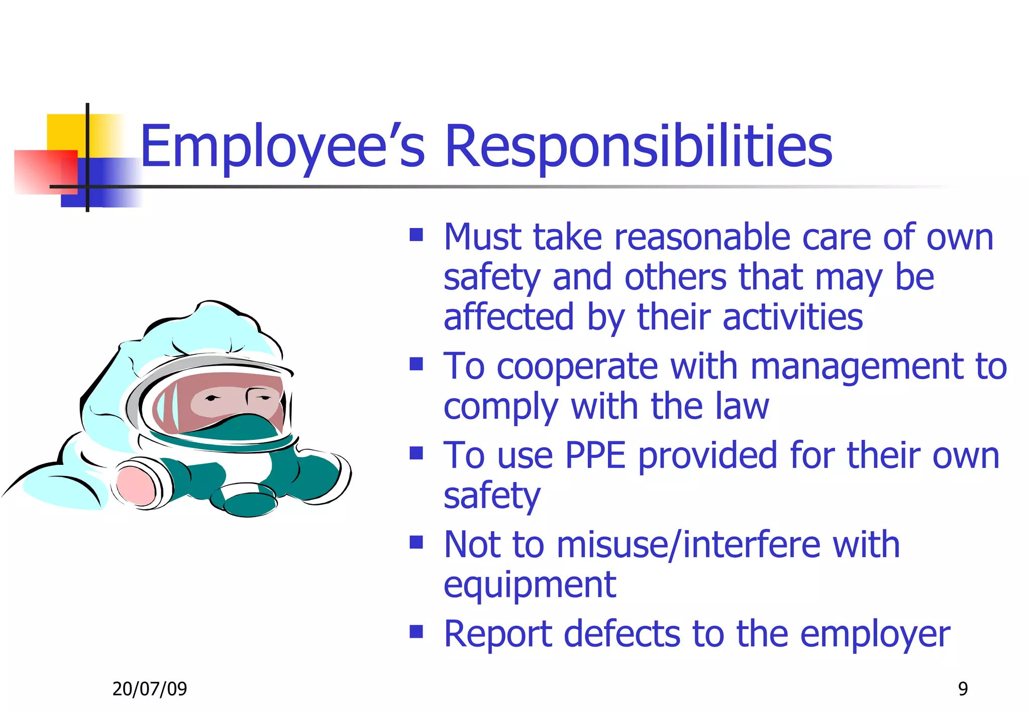 Employee’s Responsibilities
               Must take reasonable care of own
                safety and others that may be
                affected by their activities
               To cooperate with management to
                comply with the law
               To use PPE provided for their own
                safety
               Not to misuse/interfere with
                equipment
               Report defects to the employer
20/07/09                                      9
 