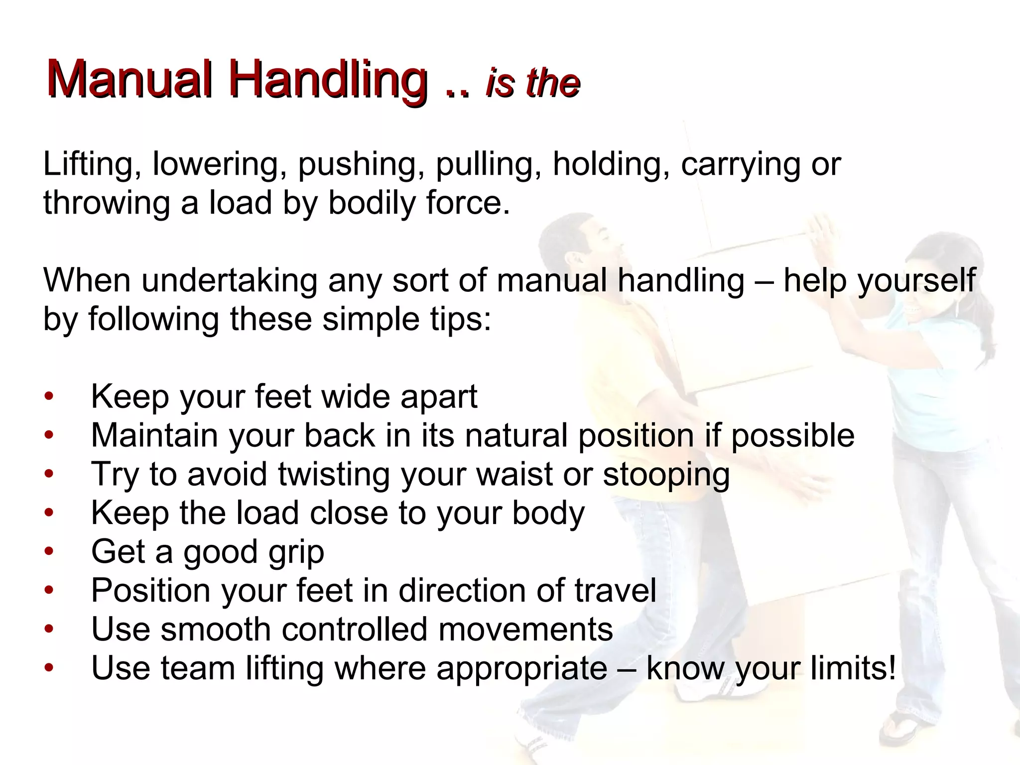 Manual Handling ..  is the Lifting, lowering, pushing, pulling, holding, carrying or  throwing a load by bodily force.  When undertaking any sort of manual handling – help yourself  by following these simple tips: Keep your feet wide apart Maintain your back in its natural position if possible Try to avoid twisting your waist or stooping Keep the load close to your body Get a good grip Position your feet in direction of travel Use smooth controlled movements Use team lifting where appropriate – know your limits! 