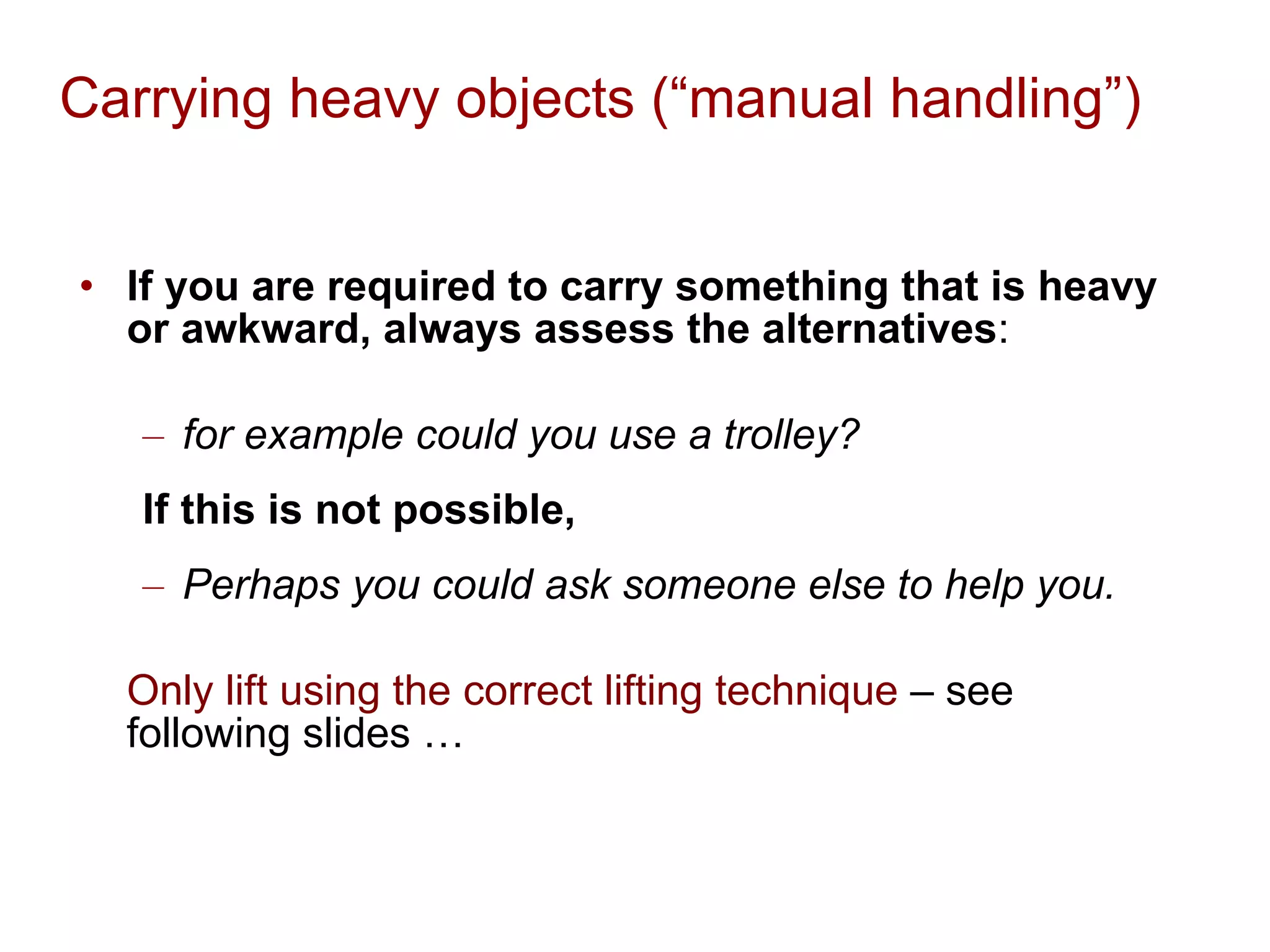 Carrying heavy objects (“manual handling”) If you are required to carry something that is heavy or awkward, always assess the alternatives : for example could you use a trolley?   If this is not possible,   Perhaps you could ask someone else to help you. Only lift using the correct lifting technique  – see following slides … 