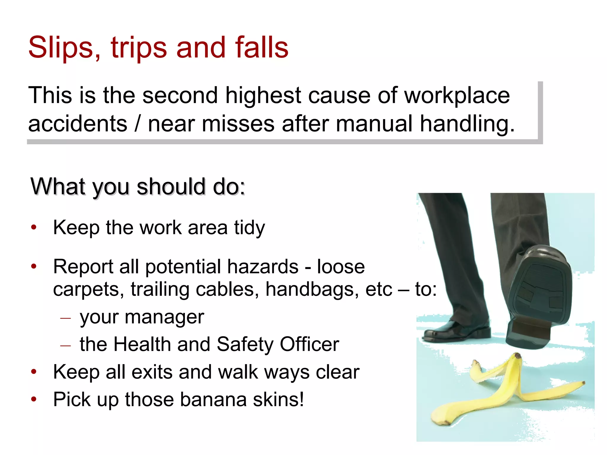 Slips, trips and falls What you should do: Keep the work area tidy Report all potential hazards - loose carpets, trailing cables, handbags, etc – to: your manager  the Health and Safety Officer Keep all exits and walk ways clear Pick up those banana skins! This is the second highest cause of workplace accidents / near misses after manual handling. 
