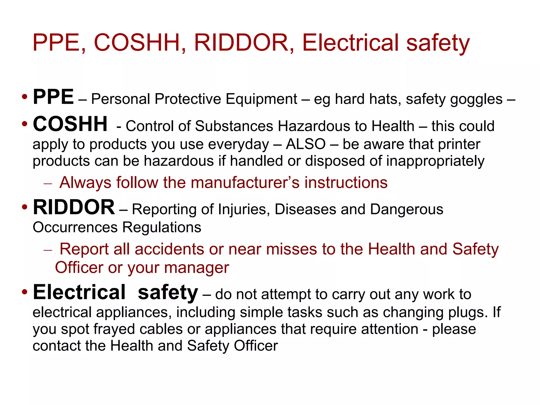 PPE, COSHH, RIDDOR, Electrical safety PPE  – Personal Protective Equipment – eg hard hats, safety goggles – COSHH   - Control of Substances Hazardous to Health – this could apply to products you use everyday – ALSO – be aware that printer products can be hazardous if handled or disposed of inappropriately Always follow the manufacturer’s instructions  RIDDOR  – Reporting of Injuries, Diseases and Dangerous Occurrences Regulations Report all accidents or near misses to the Health and Safety Officer or your manager Electrical  safety  – do not attempt to carry out any work to electrical appliances, including  simple tasks such as  changing plugs. If you spot frayed cables or appliances that require attention - please contact the Health and Safety Officer 