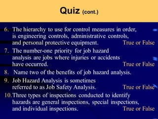 Quiz (cont.)
6. The hierarchy to use for control measures in order,
is engineering controls, administrative controls,
and personal protective equipment. True or False
7. The number-one priority for job hazard
analysis are jobs where injuries or accidents
have occurred. True or False
8. Name two of the benefits of job hazard analysis.
9. Job Hazard Analysis is sometimes
referred to as Job Safety Analysis. True or False
10.Three types of inspections conducted to identify
hazards are general inspections, special inspections,
and individual inspections. True or False
 