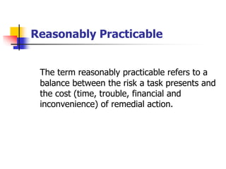 Reasonably Practicable
The term reasonably practicable refers to a
balance between the risk a task presents and
the cost (time, trouble, financial and
inconvenience) of remedial action.
 