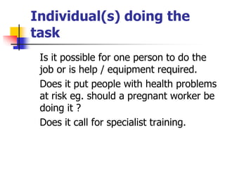 Individual(s) doing the
task
Is it possible for one person to do the
job or is help / equipment required.
Does it put peop...