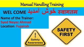 Manual Handling Training
WEL COME ‫خوش‬
‫آمدید‬ स्वागतम
Name of the Trainer:
Syed Neyaz Ahmad
Location: Fujairah
 