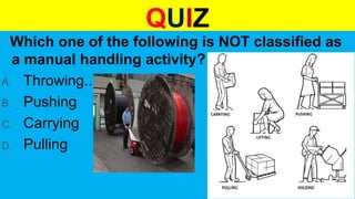 QUIZ
Which one of the following is NOT classified as
a manual handling activity?
A. Throwing..
B. Pushing
C. Carrying
D. Pulling
 
