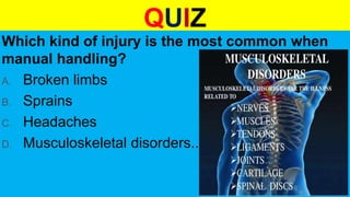 QUIZ
Which kind of injury is the most common when
manual handling?
A. Broken limbs
B. Sprains
C. Headaches
D. Musculoskeletal disorders..
 
