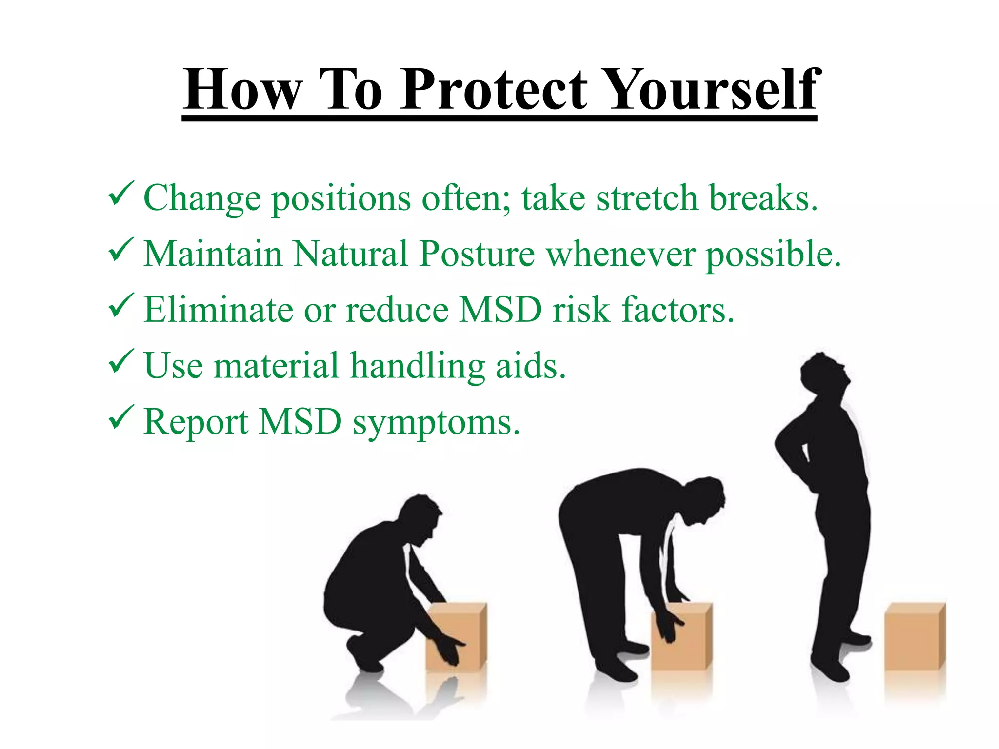 How To Protect Yourself
 Change positions often; take stretch breaks.
 Maintain Natural Posture whenever possible.
 Eliminate or reduce MSD risk factors.
 Use material handling aids.
 Report MSD symptoms.
 