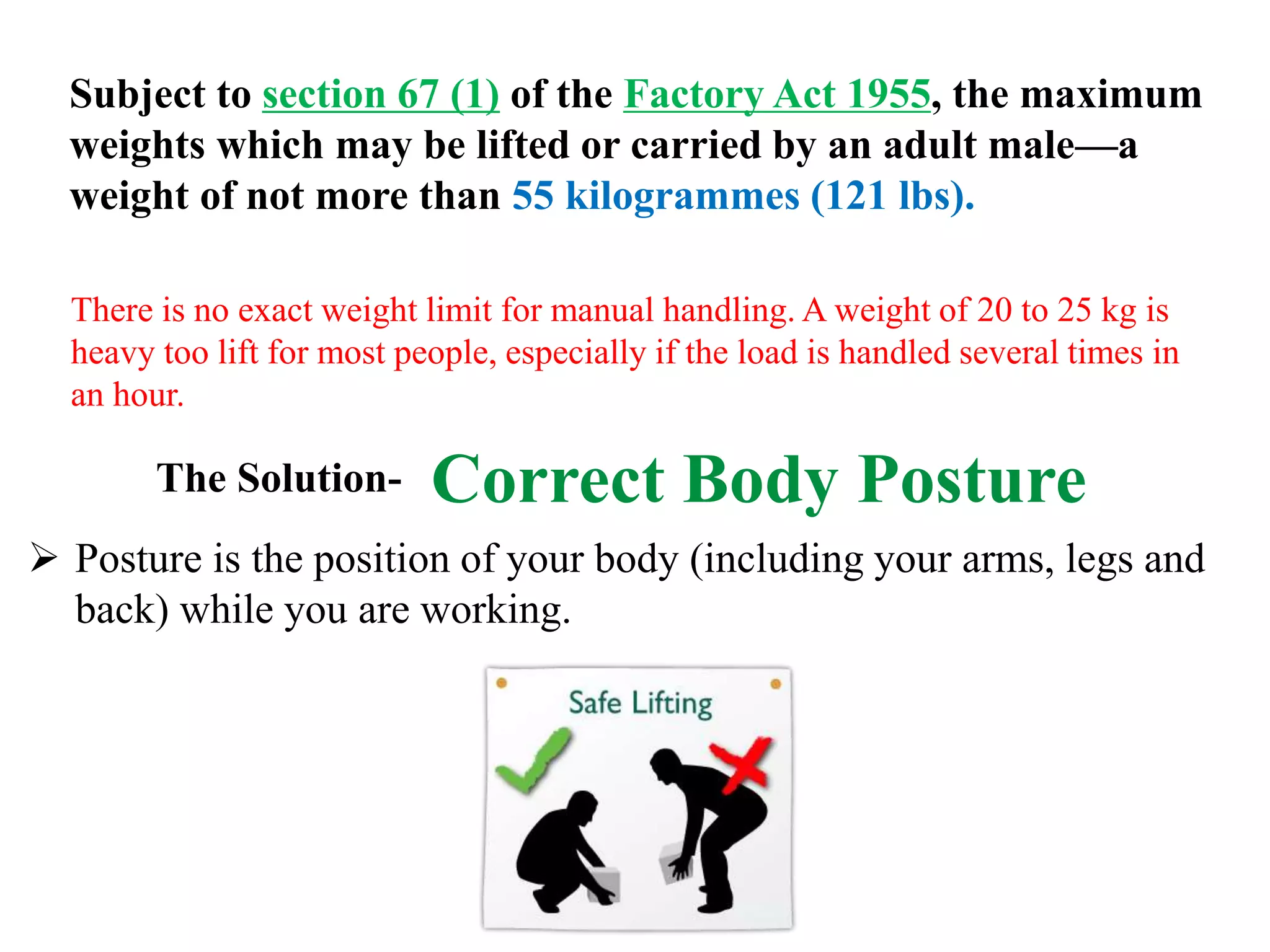 Subject to section 67 (1) of the Factory Act 1955, the maximum
weights which may be lifted or carried by an adult male—a
weight of not more than 55 kilogrammes (121 lbs).
There is no exact weight limit for manual handling. A weight of 20 to 25 kg is
heavy too lift for most people, especially if the load is handled several times in
an hour.
Correct Body PostureThe Solution-
 Posture is the position of your body (including your arms, legs and
back) while you are working.
 