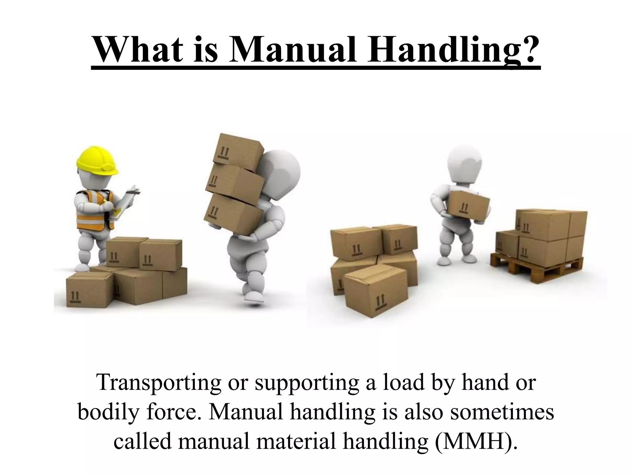 What is Manual Handling?
Transporting or supporting a load by hand or
bodily force. Manual handling is also sometimes
called manual material handling (MMH).
 