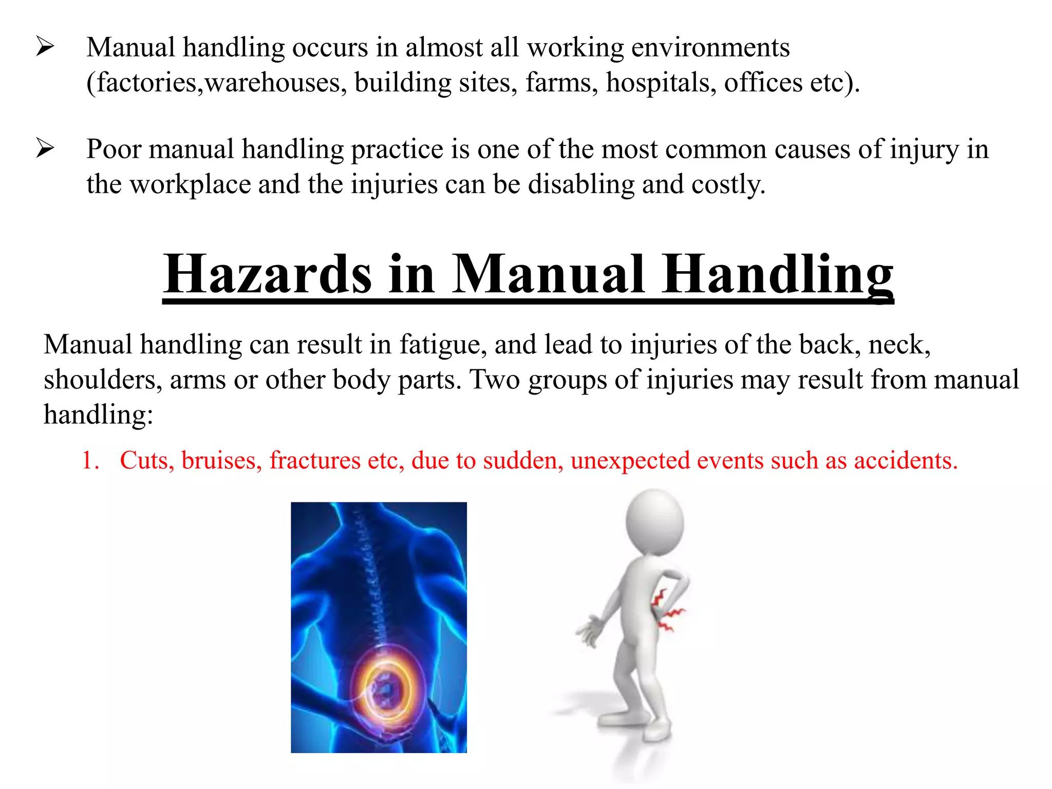 Hazards in Manual Handling
 Manual handling occurs in almost all working environments
(factories,warehouses, building sites, farms, hospitals, offices etc).
 Poor manual handling practice is one of the most common causes of injury in
the workplace and the injuries can be disabling and costly.
Manual handling can result in fatigue, and lead to injuries of the back, neck,
shoulders, arms or other body parts. Two groups of injuries may result from manual
handling:
1. Cuts, bruises, fractures etc, due to sudden, unexpected events such as accidents.
 