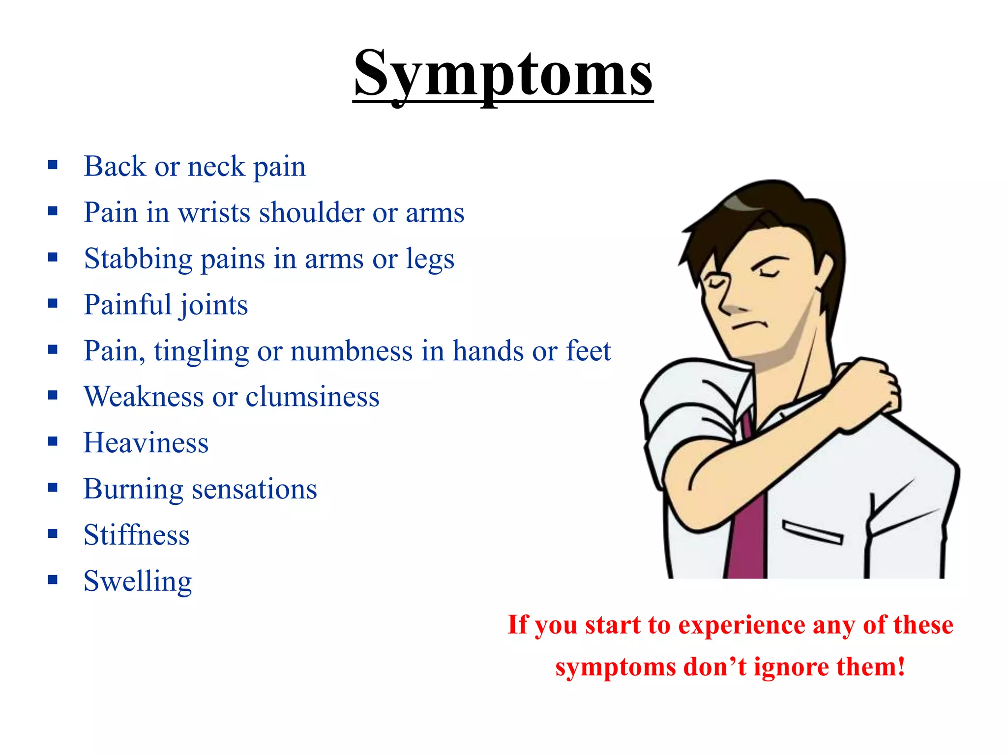  Back or neck pain
 Pain in wrists shoulder or arms
 Stabbing pains in arms or legs
 Painful joints
 Pain, tingling or numbness in hands or feet
 Weakness or clumsiness
 Heaviness
 Burning sensations
 Stiffness
 Swelling
If you start to experience any of these
symptoms don’t ignore them!
Symptoms
 