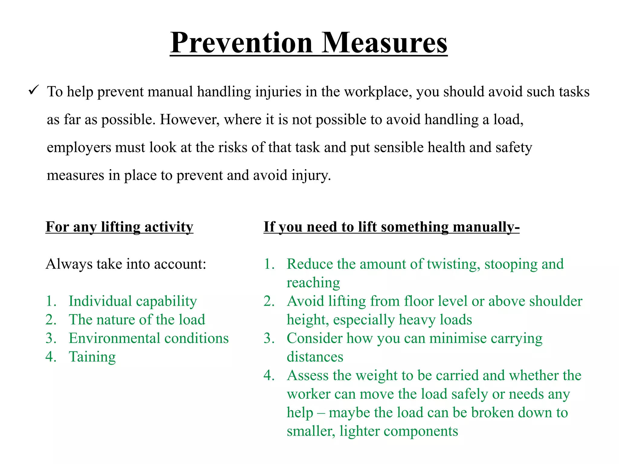 Prevention Measures
 To help prevent manual handling injuries in the workplace, you should avoid such tasks
as far as possible. However, where it is not possible to avoid handling a load,
employers must look at the risks of that task and put sensible health and safety
measures in place to prevent and avoid injury.
For any lifting activity
Always take into account:
1. Individual capability
2. The nature of the load
3. Environmental conditions
4. Taining
If you need to lift something manually-
1. Reduce the amount of twisting, stooping and
reaching
2. Avoid lifting from floor level or above shoulder
height, especially heavy loads
3. Consider how you can minimise carrying
distances
4. Assess the weight to be carried and whether the
worker can move the load safely or needs any
help – maybe the load can be broken down to
smaller, lighter components
 